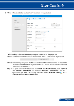 Page 7265... English
User Controls
4. Open “Projector Status and Control” to control your projector. 
 
When making a direct connection from your computer to the projector
Step 1: Find an IP Address (default:192.168.0.10) from LAN function of projector.
192.168.0.10
Step 2: Select apply and press the ENTER button on the remote control or the control 
panel to submit function or press the MENU button on the remote control or 
the control panel to exit.
Step 3: To open Network Connections, click Start, click...