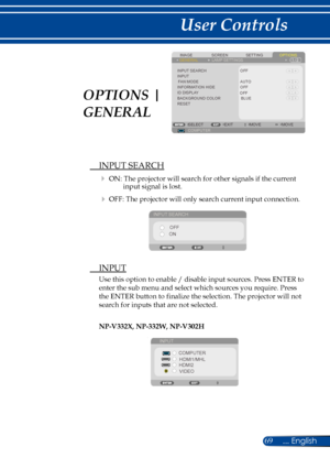 Page 7669... English
User Controls
SCREENIMAGESETTINGOPTIONSGENERALLAMP SETTINGS
INPUT SEARCHINPUTFAN MODEINFORMATION HIDE
BACKGROUND COLORRESET
COMPUTERSELECTEXITMOVEMOVE
BLUE
OFF
OFF
AUTO
ID DISPLAYOFF
 INPUT SEARCH
 ON: The projector will search for other signals if the current input signal is lost. 
 OFF: The projector will only search current input connection.
INPUT SEARCH
OFF
ON
  INPUT
Use this option to enable / disable input sources. Press ENTER to 
enter the sub menu and select which sources you...