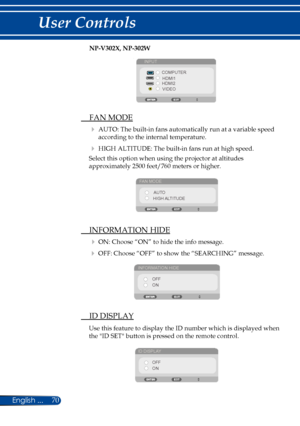 Page 7770English ...
User Controls
NP-V302X, NP-302W
INPUTCOMPUTERHDMI1
HDMI2
VIDEO
  FAN MODE
  AUTO: The built-in fans automatically run at a variable speed 
according to the internal temperature.
  HIGH ALTITUDE: The built-in fans run at high speed.
Select this option when using the projector at altitudes 
approximately 2500 feet/760 meters or higher.
FAN MODE
AUTO
HIGH ALTITUDE
  INFORMATION HIDE
 ON: Choose “ON” to hide the info message.
 OFF: Choose “OFF” to show the “SEARCHING” message.
INFORMATION...