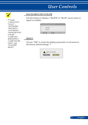 Page 7871... English
User Controls
	(*) Except “LANGUAGE”, “LOGO”,  “NETWORK”, “SECURITY”, “FAN MODE”, “BACKGROUND COLOR”, “LAMP LIFE REMAINING”, “LAMP HOURS USED”, and “STANDBY MODE”.
 BACKGROUND COLOR
Use this feature to display a “BLACK”or “BLUE” screen when no 
signal is available.
BACKGROUND COLOR
BLACKBLUE
  RESET
Choose “YES” to return the display parameters on all menus to 
the factory default settings. (*)
ARE YOU SURE
YES NO 