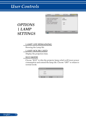 Page 7972English ...
User Controls
SCREENIMAGESETTINGOPTIONSGENERALLAMP SETTINGS
LAMP LIFE REMAININGLAMP HOURS USEDECO MODELAMP LIFE REMINDER
COMPUTERSELECTEXITMOVEMOVE
OFFOFFCLEAR LAMP HOURS
 LAMP LIFE REMAINING
Showing the Lamp life.
 LAMP HOURS USED
Display the projection time.
 ECO MODE
Choose “ECO” to dim the projector lamp which will lower power 
consumption and extend the lamp life. Choose “OFF” to return to 
normal mode.
ECO MODE
OFFECO
OPTIONS 
| LAMP 
SETTINGS 