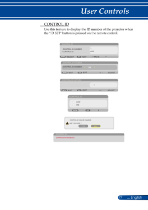 Page 8477... English
User Controls
 CONTROL ID
Use this feature to display the ID number of the projector when 
the "ID SET" button is pressed on the remote control.
CONTROL ID
EXITMOVE
SELECT
CONTROL ID NUMBER
CONTROL ID OFF
CONTROL ID NUMBER
ADJUST
EXIT EXIT
CONTROL ID (ACTIVE)
ADJUST
EXIT EXIT
CONTROL ID
OFF
ON
CONTROL ID WILL BE ENABLED
ARE YOU SURE ?
YES NO
CONTROL IDCONTROL ID IS DISABLED !
CONTROL ID NUMBER 