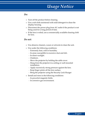 Page 103... English
Usage Notice
  Do:
■   Turn off the product before cleaning.
■   Use a soft cloth moistened with mild detergent to clean the 
display housing.
■   Disconnect the power plug from AC outlet if the product is not 
being used for a long period of time.
■   If the lens is soiled, use a commercially available cleaning cloth 
for lens.
  Do not:
■   Use abrasive cleaners, waxes or solvents to clean the unit.
■   Use under the following conditions:
-   Extremely heat, cold or humidity.
-   In areas...
