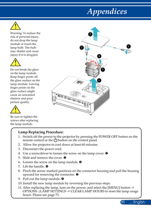 Page 9285... English
Appendices
Warning: To reduce the risk of personal injury, do not drop the lamp module or touch the lamp bulb. The bulb may shatter and cause injury if it is dropped.
 Lamp Replacing Procedure: 
 1.   Switch off the power to the projector by pressing the POWER OFF button on the remote control or the  button on the control panel.
  2. Allow the projector to cool down at least 60 minutes.
  3. Disconnect the power cord.
  4.    Use a screwdriver to loosen the screw on the lamp cover. 
	5....