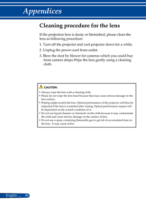 Page 9386English ...
Appendices
Cleaning procedure for the lens
If the projection lens is dusty or blemished, please clean the 
lens as following procedure:
1.  Turn off the projector and cool projector down for a while.
2.  Unplug the power cord from outlet.
3.  Blow the dust by blower for cameras which you could buy 
from camera shops.Wipe the lens gently using a cleaning 
cloth.
 CAUTION:
•  Always wipe the lens with a cleaning cloth.•  Please do not wipe the lens hard because that may cause serious damage...