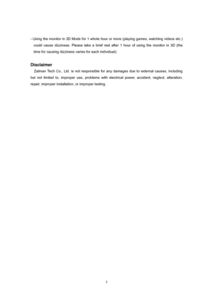 Page 4 
4 - Using the monitor in 3D Mode for 1 whole hour or more (playing games, watching videos etc.) 
could cause dizziness. Please take a brief rest after 1 hour of using the monitor in 3D (the 
time for causing dizziness varies for each individual). 
 
Disclaimer 
Zalman Tech Co., Ltd. is not responsible for any damages due to external causes, including 
but not limited to, improper use, problems with electrical power, accident, neglect, alteration, 
repair, improper installation, or improper testing....