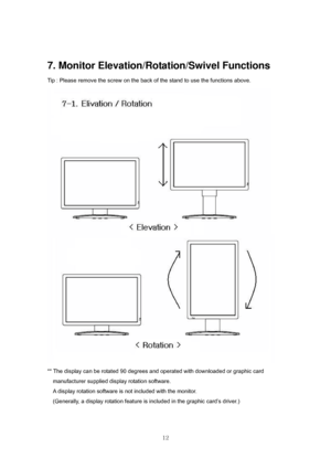Page 12 
12
7. Monitor Elevation/Rotation/Swivel Functions 
Tip : Please remove the screw on the back of the stand to use the functions above.   
 
** The display can be rotated 90 degrees and operated with downloaded or graphic card 
manufacturer supplied display rotation software. 
    A display rotation software is not included with the monitor. 
    (Generally, a display rotation feature is included in the graphic card’s driver.) 
 
 