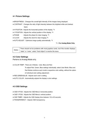 Page 8 
8
4-1 Picture Settings 
 
● BRIGHTNESS : Changes the overall light intensity of the images being displayed. 
● CONTRAST : Changes the ratio of light intensity between the brightest white and darkest   
black. 
● H POSTION : Adjusts the horizontal position of the display. *1 
● V POSITION : Adjusts the vertical position of the display. *1 
● PHASE          : Adjusts the phase for clear imaging. *1  
● CLOCK          : Adjusts the clock for clear imaging *1 
● AUTO ADJUST : Optimizes image quality...