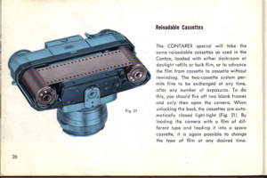 Page 29E;^ Ol
Reloadable Cassettes
The CONTAREX speciol will toke the
some reloodoble cosseties os used in the
Contox. looded wiih eilher dorkroom or
doylight refills or bulk film, or io qdvqnce
ihe film from cosseite to cossette without
rewinding. The two-cossette system per-
mits film to be exchonged ot ony time,
ofter ony number of exposures. To do
ihis, you should fire off two blonk fromes
cnd only then open ihe comero. When
unlocking the bock, the cossettes ore outo.
moticolly closed lighl-tight (Fig. 2l...