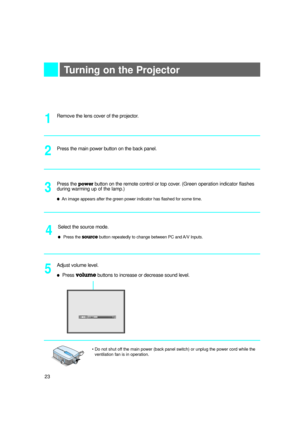 Page 2423
Turning on the Projector
Remove the lens cover of the projector.
Press the main power button on the back panel.
1
Press the powerbutton on the remote control or top cover. (Green operation indicator flashes
during warming up of the lamp.)
lAn image appears after the green power indicator has flashed for some time.
3 2
Adjust volume level.
lPress volumebuttons to increase or decrease sound level.5
24
•Do not shut off the main power (back panel switch) or unplug the power cord while the
ventilation fan...