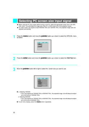 Page 36Selecting PC screen size input signal
Press the menubutton and move the pointerbutton up or downto select the SPECIALmenu
as below.
lWhen using the PC input mode, before turning on the PC, select the appropriate screen size in the SPE-
CIALmenu. This will enable the image size of the PC in DOS mode to fit on the projection screen.  
lFor other screen size signals except 640X400 70Hz and 720X400 70Hz, the projected image sizes are
adjusted automatically.
1
Press the enter button and move the pointerbutton...