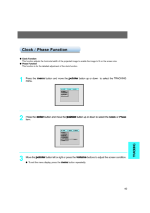 Page 41TRACKING
40
TITLE
lClock Function
This function adjusts the horizontal width of the projected image to enable the image to fit on the screen size. 
lPhase Function
This function is for the detailed adjustment of the clock function.
Press the menu button and move the pointerbutton up or down to select the TRACKING
menu. 
1
Press the enterbutton and move the pointerbutton up or downto select the Clockor Phase
item.
2
exit           move        adjustMenu Menu
G VIDEOG POSITIONG SPECIALETRACKINGAuto...