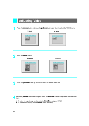 Page 42Adjusting Video 
Press the menubutton and move the pointerbutton up or downto select the VIDEO menu. 
1
Move the pointerbutton up or down to select the desired video item.
3
Move the pointerbutton left or right or press the volumebuttons to adjust the selected video
item: 
l To restore the original image condition select the Resetitem and press ENTER.l To exit the menu display, press the menubutton repeatedly.
4
Press the enterbutton.
2PC Mode PC Mode
AV Mode
AV Mode
exit           move        adjustMenu...