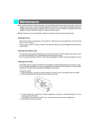 Page 44Maintenance
lThe projector requires very little maintenance. You should keep the lens clean because any dirt or stains may
appear on the screen. Clean the air filter attached at the bottom of the projector periodically because a
clogged air filter prevents proper ventilation that is necessary to cool the projector and prevents it from over-
heating. If any parts need to be replaced, contact your service center.
l When cleaning any part of the projector, always turn the power off and unplug the projector...