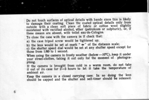 Page 6
Do not touch surfacgs of optical dgtails with hands since this t-t likely
i-o- dunr;g;-ih;ir ;;;iing. clean the coate.d optical details only. flgf
rtriOJ Tuittr a clean soft piece of fabric dr cotton wool slightly
moistened *itfi i..titi.O alc6hol, ether (petroleum or sulphuric), or, if
these means are absent, with toilet eaudeCologne.
To close the case with the camera in it check that:
a) the case tripod screw would be tightened uP;
b) the lens would be set at mark t oo  of the distance scale;
;i th....