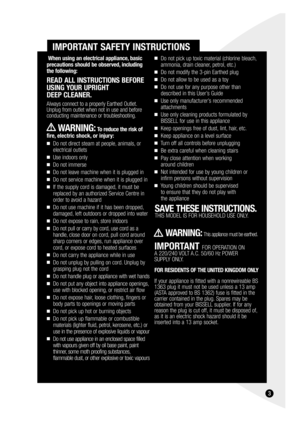 Page 33
IMPORTANT SAFETY INSTRUCTIONS
Do not pick up toxic material (chlorine bleach,
ammonia, drain cleaner, petrol, etc.)
Do not modify the 3-pin Earthed plug
Do not allow to be used as a toy
Do not use for any purpose other than
described in this User’s Guide
Use only manufacturer’s recommended
attachments
Use only cleaning products formulated by 
BISSELL for use in this appliance
Keep openings free of dust, lint, hair, etc.
Keep appliance on a level surface
Turn off all controls before unplugging...