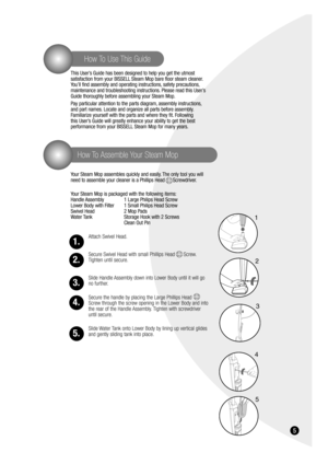 Page 55
How To Assemble Your Steam Mop
How To Use This Guide
This User’s Guide has been designed to help you get the utmost 
satisfaction from your BISSELL Steam Mop bare floor steam cleaner.
You’ll find assembly and operating instructions, safety precautions,
maintenance and troubleshooting instructions. Please read this User’s
Guide thoroughly before assembling your Steam Mop.
Pay particular attention to the parts diagram, assembly instructions,
and part names. Locate and organize all parts before assembly....