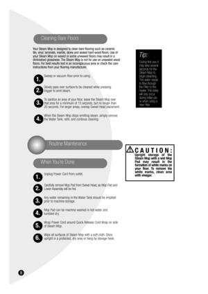 Page 8Your Steam Mop is designed to clean bare flooring such as ceramic 
tile, vinyl, laminate, marble, stone and sealed hard wood floors. Use of
your Steam Mop on waxed or some unwaxed floors may result in a
diminished glossiness. The Steam Mop is not for use on unsealed wood
floors. For best results test in an inconspicuous area or check the care
instructions from your flooring manufacturer.
Sweep or vacuum floor prior to using.
Slowly pass over surface to be cleaned while pressing 
trigger to emit steam.
To...