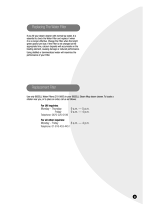 Page 99
Replacing The Water Filter
Use only BISSELL Water Filters (218-5600) in your BISSELL Steam Mop steam cleaner. To locate a
retailer near you, or to place an order, call us as follows:
For UK inquiries:
Monday - Thursday 9 a.m. — 5 p.m.
Friday 9 a.m. — 4 p.m.
Telephone: 0870-225-0109 
For all other inquiries:
Monday - Friday 8 a.m. — 4 p.m.
Telephone: 01-616-453-4451
Replacement Filter
If you fill your steam cleaner with normal tap water, it is
essential to check the Water Filter and replace it when 
it...