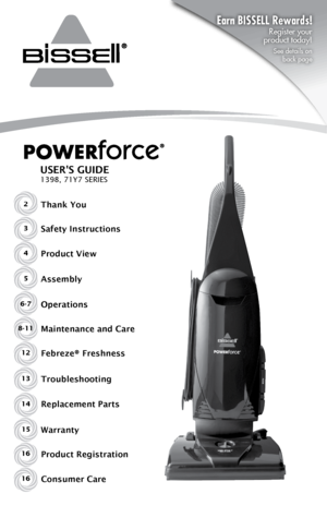 Page 12Thank You
USER'S GUIDE
1398, 71Y7 SERIES
Safety Instructions
Product View
Assembly
Operations
Maintenance and Care
WarrantyFebreze® Freshness
Product Registration
Consumer Care3
4
5
6-7
8-11
15
12
16
16
Replacement Parts Troubleshooting
13
14
Earn BISSELL Rewards! 
Register your 
 
product today!
See details on   
back page      