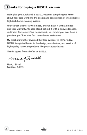 Page 2We’re glad you purchased a BISSELL vacuum. Everything we know  
about floor care went into the design and construction of this complete, 
high-tech home cleaning system.  
Your carpet cleaner is well made, and we back it with a limited   
one year warranty. We also stand behind it with a knowledgeable, 
dedicated Consumer Care department, so, should you ever have a 
problem, you’ll receive fast, considerate assistance.
My great-grandfather invented the floor sweeper in 1876. Today,   
BISSELL is a global...