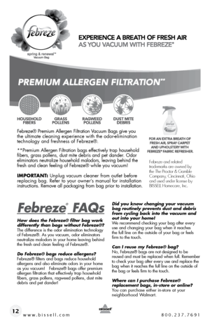 Page 12www.bissell.com 800.237.769112
Febreze® Premium Allergen Filtration Vacuum Bags give you  
the ultimate cleaning experience with the odor-elimination  
technology and freshness of Febreze®. 
**Premium Allergen Filtration bags effectively trap household 
fibers, grass pollens, dust mite debris and pet dander. Odor 
eliminators neutralize household malodors, leaving behind the 
fresh and clean feeling of Febreze® while you vacuum!
iMpoRtant : Unplug vacuum cleaner from outlet before 
replacing bag. Refer...