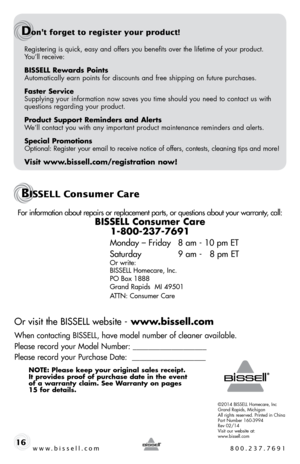 Page 16For information about repairs or replacement parts, or questions about your warranty, call:
bissell consumer care 1-800-237-7691
 
Monday – Friday  8 am - 10 pm ET
Saturday    9 am -   8 pm ET
Or write:
BISSELL Homecare, Inc.
PO Box 1888
Grand Rapids  MI 49501
ATTN: Consumer Care
 
Or visit the BISSELL website -  www.bissell.com
When contacting BISSELL, have model number of cleaner available.
Please record your Model Number: ___________________
Please record your Purchase Date:  ___________________
note:...