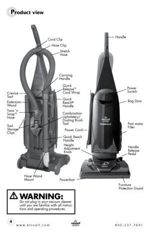 Page 4www.bissell.com 800.237.76914
Product view
WaRning: Do not plug in your vacuum cleaner 
until you are familiar with all instruc-
tions and operating procedures.
Crevice 
Tool
Combination  
Upholstery/
Dusting Brush 
To o l 
Quick 
Reach
® 
Handle
Hose ClipExtension 
Wand
Power 
Switch
Post motor 
Filter 
Handle
Handle 
Release  
Pedal
Powerfoot Power Cord
Furniture 
Protection Guard
Height 
Adjustment 
KnobQuick 
Release™ 
 
Cord Wrap
Quick Reach 
Handle
Hose Wand 
Mount
Stretch 
Hose 
Cord Clip
Tool...