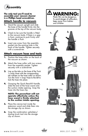 Page 5www.bissell.com 800.237.7691
Assembly 
5
the only tool you’ll need to  
assemble your vacuum cleaner   
is a phillips head screwdriver.
attach handle to vacuum
1.  Stand the vacuum upright and slide 
the base of the handle firmly into the 
grooves at the top of the vacuum body.
2.  Check to be sure the handle is fitted 
to the vacuum body. If there is a gap 
in front, continue to push firmly until 
the handle is flush.
3.  Insert one screw from the assembly 
packet into the existing hole in the 
back of...