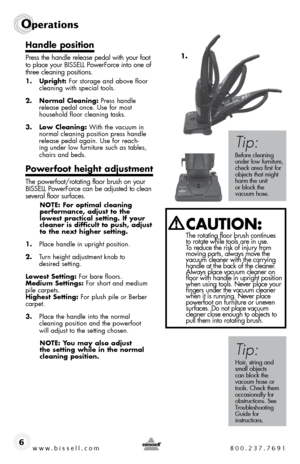 Page 6www.bissell.com 800.237.7691
Operations 
6
handle position
Press the handle release pedal with your foot 
to place your BISSELL PowerForce into one of 
three cleaning positions.
1. upright: For storage and above floor   cleaning with special tools.
2.  normal cleaning: Press handle  release pedal once. Use for most  
household floor cleaning tasks.
3.  low cleaning: With the vacuum in  normal cleaning position press handle 
release pedal again. Use for reach-
ing under low furniture such as tables,...