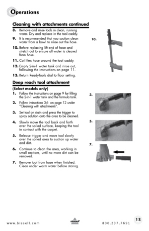 Page 13www.bissell.com 800.237.769113
Operations
 
8. Remove and rinse tools in clean, running 
water. dry and replace in the tool caddy.
9.  it is recommended that you suction clean 
water from a bowl to rinse out the hose. 
10.  before replacing lift end of hose and 
stretch out to ensure all water is cleared 
from hose.
11.  coil flex hose around the tool caddy.
12.  empty 2-in-1 water tank and rinse out,  
following the instructions on page 11.  
13.  Return Readyt ools dial to floor setting.
Deep reach...