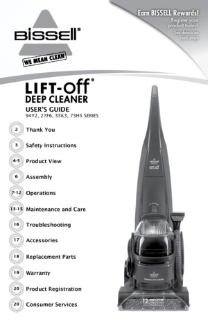 Page 12Thank You
USER'S GUIDE
94Y2, 27F6, 35K3, 73H5 SERIES
Safety Instructions
Product View
Assembly
Operations
Maintenance and Care
Troubleshooting
Product RegistrationAccessories
Consumer Services3
4-5
6
7-12
13-15 16
20 17
20
Replacement Parts
Warranty18
19
Earn BISSELL Rewards! 
Register your   
product today!
See details on   
back page      