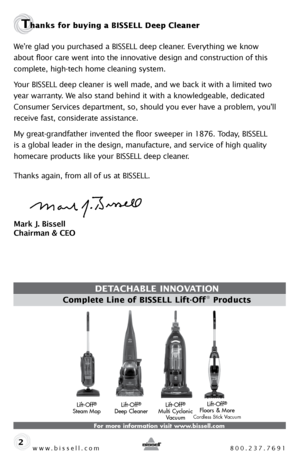 Page 2www.bissell.com 800.237.7691
Thanks for buying a BISSELL Deep Cleaner 
We’re glad you purchased a BISSELL deep cleaner. Everything we know 
about floor care went into the innovative design and construction of this 
complete, high-tech home cleaning system.
Your BISSELL deep cleaner is well made, and we back it with a limited two 
year warranty. We also stand behind it with a knowledgeable, dedicated 
Consumer Services department, so, should you ever have a problem, you’ll 
receive fast, considerate...