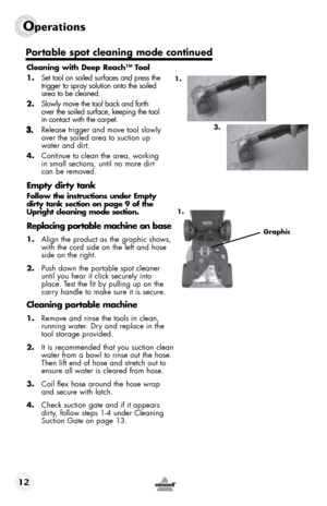 Page 12Operations 
12
Cleaning with Deep Reach™ Tool
1.  set tool on soiled surfaces and press the   
trigger to spray solution onto the soiled   
area to be cleaned. 
2.  slowly move the tool back and forth   
over the soiled surface, keeping the tool   
in contact with the carpet. 
Release trigger and move tool slowly 
over the soiled area to suction up  
water and dirt. 
4. continue to clean the area, working  
in small sections, until no more dirt  
can be removed.
Empty dirty tank
Follow the instructions...