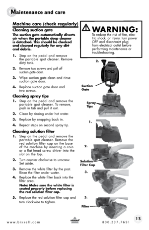 Page 13www.bissell.com 800.237.769113
Maintenance and care  
machine care (check regularly)
Cleaning suction gate
The suction gate automatically diverts 
air when the portable deep cleaner   
is detached. This should be checked   
and cleaned regularly for any dirt   
and debris.
1.  step on the pedal and remove   
the portable spot cleaner. Remove 
dirty tank.
2.  Remove two screws and pull off   
suction gate door.
3.  Wipe suction gate clean and rinse  
suction gate door.
4.  Replace suction gate door and...