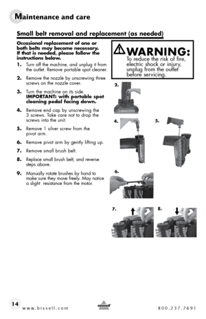 Page 14www.bissell.com 800.237.7691
Maintenance and care  
14
Occasional replacement of one or 
both belts may become necessary. 
If that is needed, please follow the 
instructions below.
1.  turn off the machine, and unplug it from   
the outlet. Remove portable spot cleaner.
2.  Remove the nozzle by unscrewing three 
screws on the nozzle cover.
3.  turn the machine on its side.  
ImPORTANT: with portable spot 
cleaning pedal facing down.
4.  Remove end cap by unscrewing the 
3 screws. t ake care not to drop...