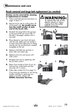 Page 15www.bissell.com 800.237.769115
Maintenance and care  
 
Brushes can be removed for cleaning 
or replacement as needed. 
1. follow small belt removal instructions on   
page 14 items 1-7.
2.  Remove brush rolls by pulling them off 
of the metal rods. Be careful not to 
lose the small washer at each 
end of the brush rolls.
3.  Re-attach the large belt to the grooves 
on the end of the new brush rolls. if  
the belt is damaged, replace with a 
new belt.
4.  Place cleaned or new brush rolls back 
onto the...