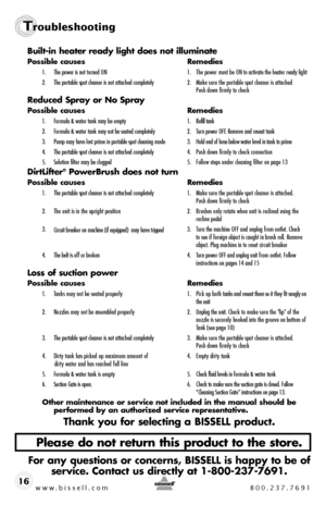 Page 16www.bissell.com 800.237.7691
Troubleshooting 
16Built-in heater ready light does not illuminate
Possible causes 
Remedies
1.  The power is not turned ON    1.  The power must be ON to activate the heater ready light
2.   The portable spot cleaner is not attached completely  2.  Make sure the portable spot cleaner is attached   
    Push down firmly to check
Reduced Spray or No Spray
Possible causes  Remedies
1.  Formula & water tank may be empty  1.  Refill tank
2.  Formula & water tank may not be seated...