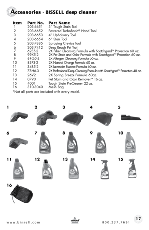 Page 17www.bissell.com 800.237.769117
Accessories - BISSELL deep cleaner
Item Part No.  Part Name 1 203-6651  3” tough stain t ool
 2  203-6652  Powered turbobrush® hand tool
 3  203-6653  4” upholstery t ool
 4  203-6654  6” stair tool
 5  203-7885  spraying crevice t ool 
 6   203-7412   deep Reach Pet t ool
 7   62e5-2   2X fiber cleansing formula with scotchgard
™ Protection 60 oz. 
 8   99K5-2 2X Pet stain and odor formula with scotchgard™ Protection 60 oz. 
  9   8 9 Q 5 - 2  2X allergen cleansing formula...