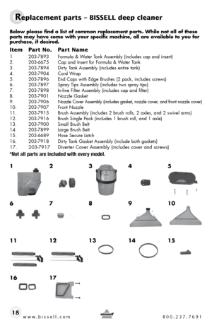 Page 18www.bissell.com 800.237.769118
Replacement parts – BISSELL deep cleaner
Below please find a list of common replacement parts. While not all of these 
parts may have come with your specific machine, all are available to you fo\
r 
purchase, if desired.
Item Part No.  Part Name
1 203-7893  formula & Water t ank assembly (includes cap and insert)
2.  203-6675  cap and insert for formula & Water t ank
3.  203-7894  dirty t ank assembly (includes entire tank)
4.  203-7904  cord Wrap
5.  203-7896  end caps...