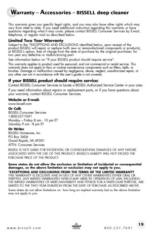 Page 19www.bissell.com 800.237.769119
Warranty – Accessories – BISSELL deep cleaner
this warranty gives you specific legal rights, and you may also have othe\
r rights which may vary from state to state. if you need additional instruction regarding this warranty or have 
questions regarding what it may cover, please contact bissell consumer services by e-mail, 
telephone, or regular mail as described below.
Limited Two Year Warranty
subject to the *eXcePtions and eXclusions identified below, upon receipt of the...