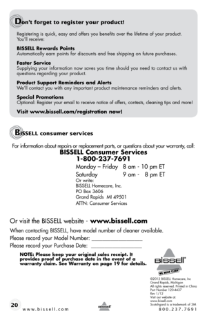 Page 20Registering is quick, easy and offers you benefits over the lifetime of \
your product.  
y ou’ll receive:
BISSELL Rewards Points
automatically earn points for discounts and free shipping on future purchases.
Faster Service
supplying your information now saves you time should you need to contact us with 
questions regarding your product.
Product Support Reminders and Alerts
We’ll contact you with any important product maintenance reminders and alerts.
Special Promotions
optional: Register your email to...