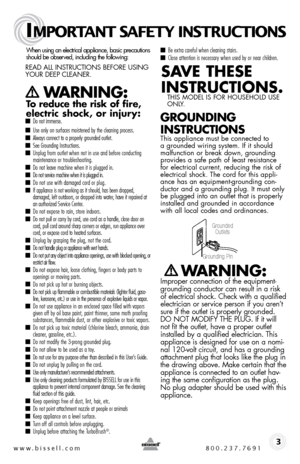 Page 3www.bissell.com 800.237.7691
IMPORTANT SAFETY INSTRUCTIONS
 3
When using an electrical appliance, basic precautions  
should be observed, including the following:  
Read all instRuctions befoRe using 
youR deeP cleaneR.   
   WARNING:  
To reduce the risk of fire, 
electric shock, or injury:
 ■  Do not immerse. 
■ Use only on surfaces moistened by the cleaning process. ■ Always connect to a properly grounded outlet.■ See Grounding Instructions.■ Unplug from outlet when not in use and before conducting...