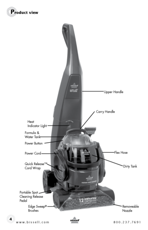 Page 4Dirty Tank
www.bissell.com 800.237.76914
Power CordHeat 
 
Indicator Light
Carry Handle
Upper Handle
Portable Spot 
Cleaning Release 
Pedal Quick Release™ 
Cord Wrap  Formula & 
Water Tank
Flex Hose
Removeable 
Nozzle
Edge Sweep® 
Brushes
Product view
Power Button  