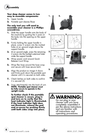 Page 6www.bissell.com 800.237.7691
Assembly 
6
Your deep cleaner comes in two   
easy to assemble components: 
1.  upper handle
2.  Portable spot cleaner/base
The only tool you will need to  
assemble your cleaner is a Phillips 
screwdriver.
1.  slide the upper handle onto the body of  the machine by guiding the 2 posts on 
the body into the opening on the upper 
handle.
2.  firmly holding the upper handle in  place, screw 2 screws into the marked 
holes at an upward angle above the  
support handle. 
3.   at...