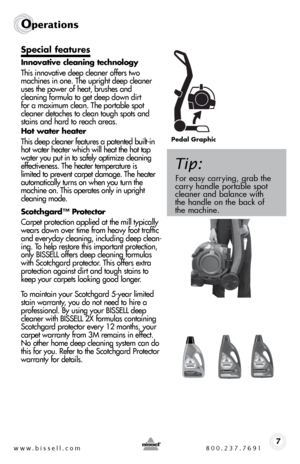 Page 7www.bissell.com 800.237.76917
Operations
Special features 
Innovative cleaning technology
This innovative deep cleaner offers two 
machines in one. The upright deep cleaner 
uses the power of heat, brushes and  
cleaning formula to get deep down dirt   
for a maximum clean. The portable spot 
cleaner detaches to clean tough spots and 
stains and hard to reach areas. 
Hot water heater
This deep cleaner features a patented built-in 
hot water heater which will heat the hot tap 
water you put in to safely...