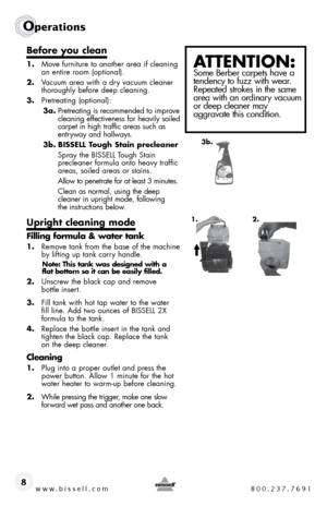 Page 8www.bissell.com 800.237.7691
Operations
8
Before you clean
1.  move furniture to another area if cleaning an entire room (optional). 
2.  Vacuum area with a dry vacuum cleaner 
thoroughly before deep cleaning.
3.  Pretreating (optional):
3a.  Pretreating is recommended to improve 
cleaning effectiveness for heavily soiled 
carpet in high traffic areas such as 
entryway and hallways. 
3b.  BISSELL Tough Stain precleaner
  spray the bissell t ough stain  
precleaner formula onto heavy traffic 
areas,...