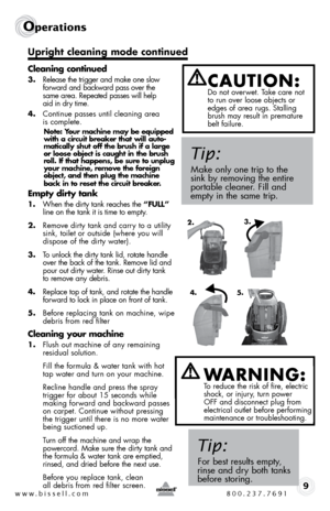 Page 9www.bissell.com 800.237.76919
Operations
Cleaning continued
3. Release the trigger and make one slow   
forward and backward pass over the   
same area. Repeated passes will help   
aid in dry time. 
4.  continue passes until cleaning area  
is complete. 
Note: Your machine may be equipped 
with a circuit breaker that will auto-
matically shut off the brush if a large 
or loose object is caught in the brush 
roll. If that happens, be sure to unplug 
your machine, remove the foreign 
object, and then plug...