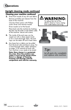 Page 10www.bissell.com 800.237.7691
Operations
10Cleaning your machine continued
2. 
Rinse front nozzle of any dirt and debris. 
  Remove portable spot cleaner from the 
base of the machine. 
  unscrew three screws with Phillips   screw driver and remove nozzle. 
  Rinse nozzle out at the faucet. 
  Place back onto the machine by hooking 
the tabs into the holes on the bottom sides 
of the machine. secure with screws. 
3.  the inside of the end caps can be 
wiped out with a clean paper towel, 
or for a more...