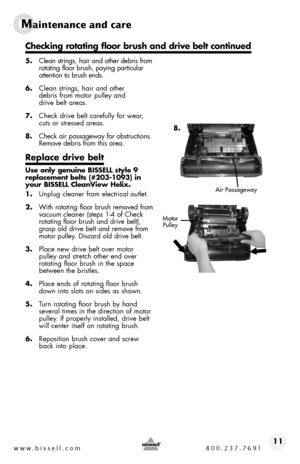 Page 11www.bissell.com 800.237.769111
Maintenance and care  
.
5. Clean strings, hair and other debris from rotating floor brush, paying particular attention to brush ends.
6. Clean strings, hair and other  debris from motor pulley and  drive belt areas.
7. Check drive belt carefully for wear, cuts or stressed areas.
8.  Check air passageway for obstructions. Remove debris from this area.
Replace drive belt
Use only genuine BISSELL style 9 replacement belts (#203-1093) in your BISSELL CleanView Helix.
1. Unplug...